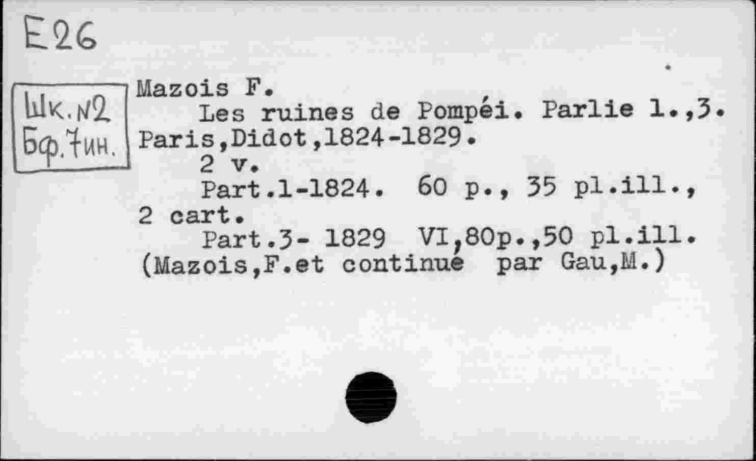 ﻿E2G
lÜK.ivQ.
БсрЛин.
Mazois F.	t
Les ruines de Pompéi. Parlie l.,3 Paris,Didot,1824-1829•
2 V.
Part.1-1824. 60 p., 35 pl.ill.,
2 Ccü**ü •
Part.3- 1829 VI,80p.,50 pl.ill. (Mazois,F.et continue par Gau,M.)